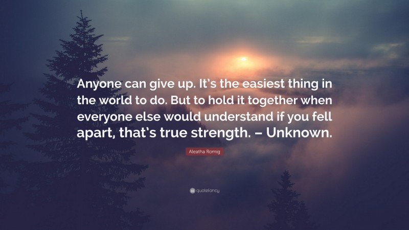 Aleatha Romig Quote: “Anyone can give up. It’s the easiest thing in the world to do. But to hold it together when everyone else would understand if you fell apart, that’s true strength. – Unknown.”