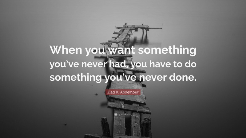 Ziad K. Abdelnour Quote: “When you want something you’ve never had, you have to do something you’ve never done.”