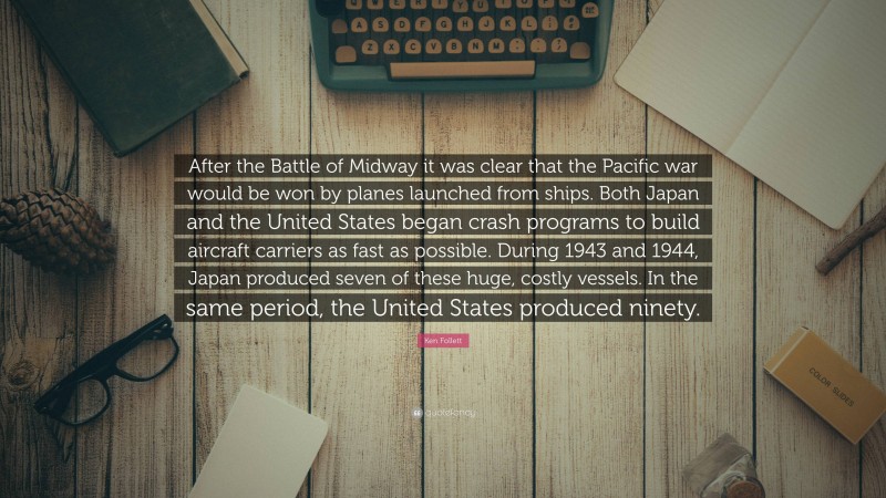 Ken Follett Quote: “After the Battle of Midway it was clear that the Pacific war would be won by planes launched from ships. Both Japan and the United States began crash programs to build aircraft carriers as fast as possible. During 1943 and 1944, Japan produced seven of these huge, costly vessels. In the same period, the United States produced ninety.”