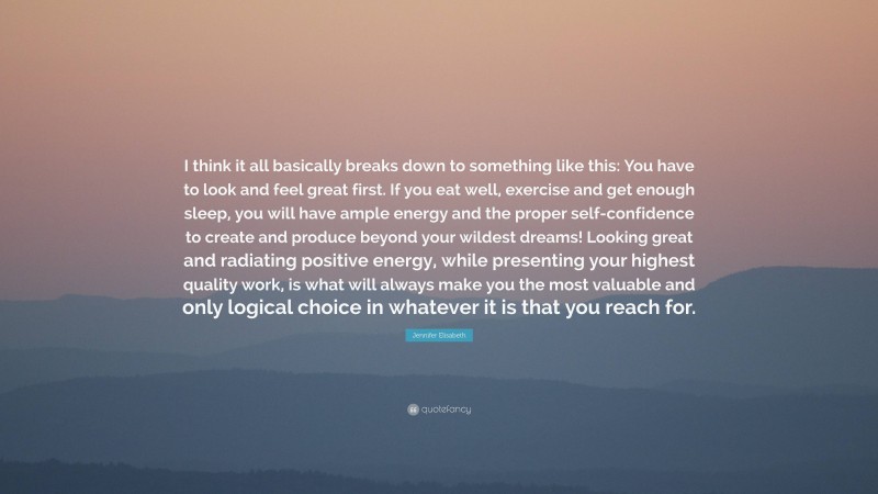 Jennifer Elisabeth Quote: “I think it all basically breaks down to something like this: You have to look and feel great first. If you eat well, exercise and get enough sleep, you will have ample energy and the proper self-confidence to create and produce beyond your wildest dreams! Looking great and radiating positive energy, while presenting your highest quality work, is what will always make you the most valuable and only logical choice in whatever it is that you reach for.”