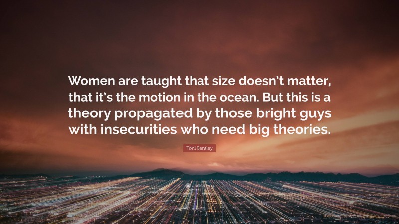 Toni Bentley Quote: “Women are taught that size doesn’t matter, that it’s the motion in the ocean. But this is a theory propagated by those bright guys with insecurities who need big theories.”