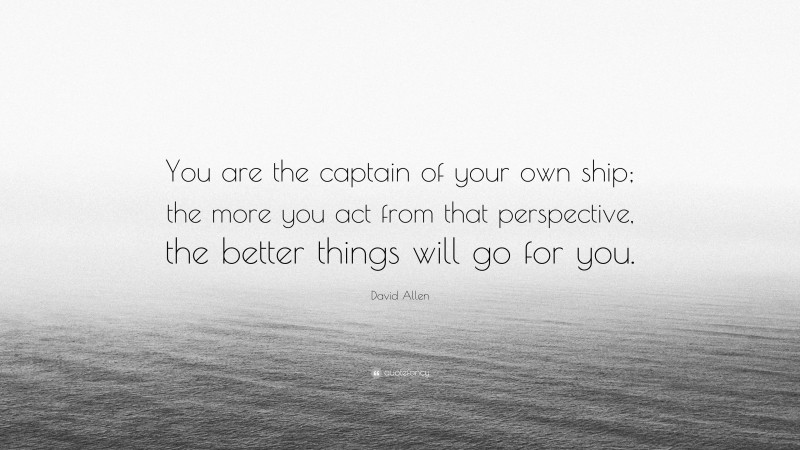 David Allen Quote: “You are the captain of your own ship; the more you act from that perspective, the better things will go for you.”