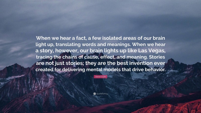 Daniel Coyle Quote: “When we hear a fact, a few isolated areas of our brain light up, translating words and meanings. When we hear a story, however, our brain lights up like Las Vegas, tracing the chains of cause, effect, and meaning. Stories are not just stories; they are the best invention ever created for delivering mental models that drive behavior.”