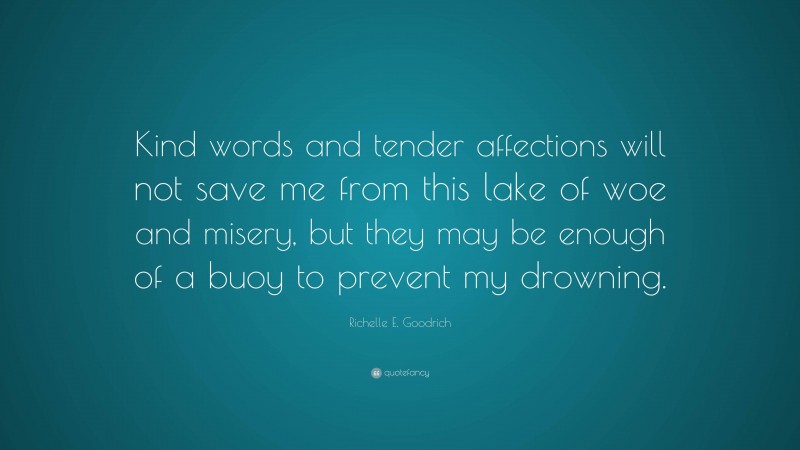 Richelle E. Goodrich Quote: “Kind words and tender affections will not save me from this lake of woe and misery, but they may be enough of a buoy to prevent my drowning.”