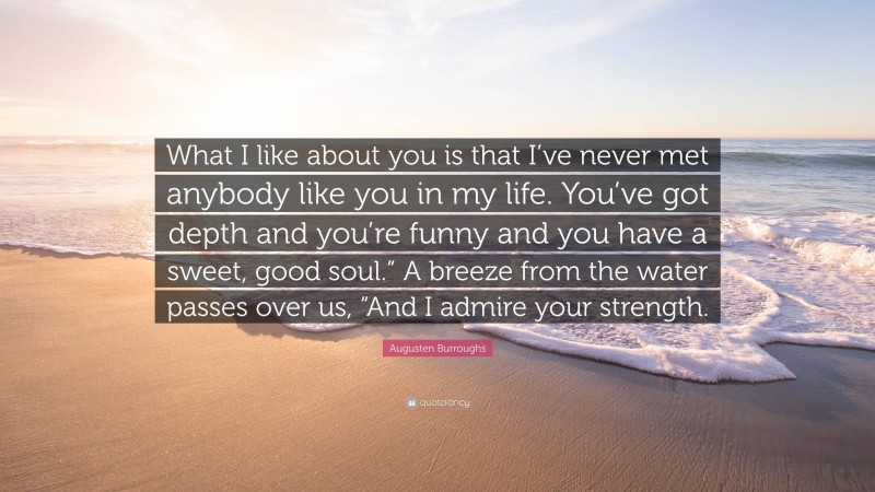 Augusten Burroughs Quote: “What I like about you is that I’ve never met anybody like you in my life. You’ve got depth and you’re funny and you have a sweet, good soul.” A breeze from the water passes over us, “And I admire your strength.”