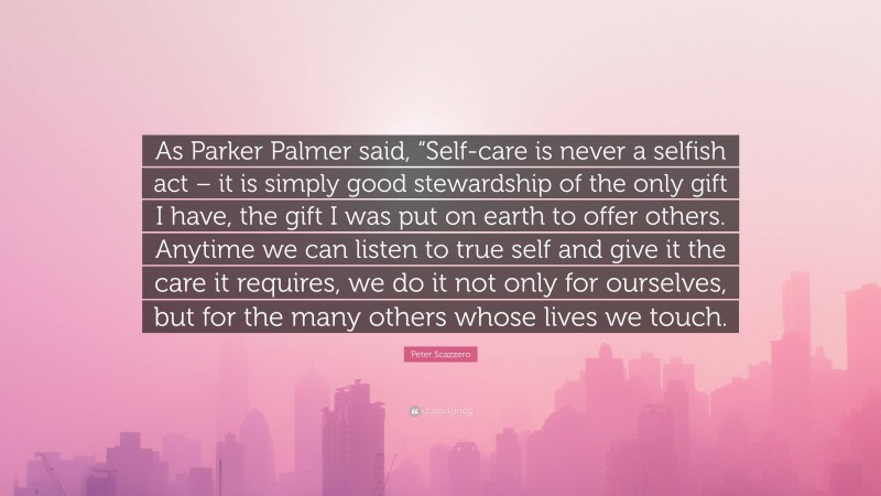 Peter Scazzero Quote: “As Parker Palmer said, “Self-care is never a selfish act – it is simply good stewardship of the only gift I have, the gift I was put on earth to offer others. Anytime we can listen to true self and give it the care it requires, we do it not only for ourselves, but for the many others whose lives we touch.”