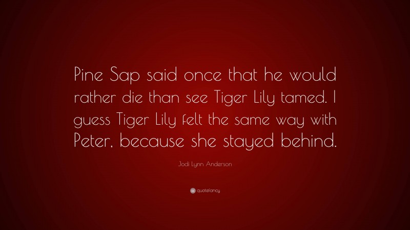 Jodi Lynn Anderson Quote: “Pine Sap said once that he would rather die than see Tiger Lily tamed. I guess Tiger Lily felt the same way with Peter, because she stayed behind.”