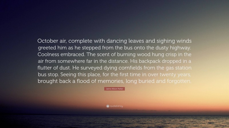 Jaime Allison Parker Quote: “October air, complete with dancing leaves and sighing winds greeted him as he stepped from the bus onto the dusty highway. Coolness embraced. The scent of burning wood hung crisp in the air from somewhere far in the distance. His backpack dropped in a flutter of dust. He surveyed dying cornfields from the gas station bus stop. Seeing this place, for the first time in over twenty years, brought back a flood of memories, long buried and forgotten.”