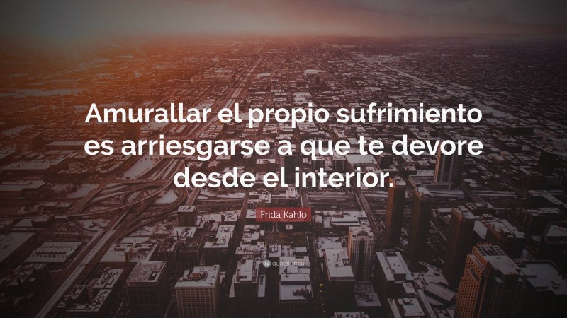 Frida Kahlo Quote: “Amurallar el propio sufrimiento es arriesgarse a que te devore desde el interior.”