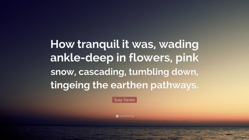 Suzy Davies Quote: “How tranquil it was, wading ankle-deep in flowers, pink snow, cascading, tumbling down, tingeing the earthen pathways.”