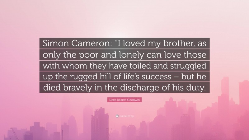 Doris Kearns Goodwin Quote: “Simon Cameron: “I loved my brother, as only the poor and lonely can love those with whom they have toiled and struggled up the rugged hill of life’s success – but he died bravely in the discharge of his duty.”