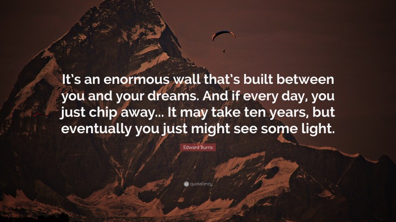 Edward Burns Quote: “It’s an enormous wall that’s built between you and your dreams. And if every day, you just chip away... It may take ten years, but eventually you just might see some light.”