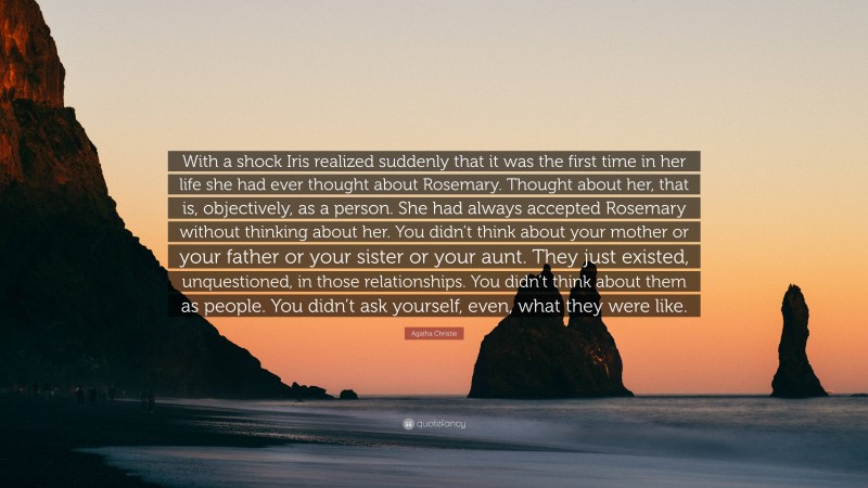 Agatha Christie Quote: “With a shock Iris realized suddenly that it was the first time in her life she had ever thought about Rosemary. Thought about her, that is, objectively, as a person. She had always accepted Rosemary without thinking about her. You didn’t think about your mother or your father or your sister or your aunt. They just existed, unquestioned, in those relationships. You didn’t think about them as people. You didn’t ask yourself, even, what they were like.”