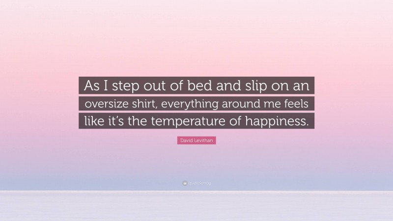 David Levithan Quote: “As I step out of bed and slip on an oversize shirt, everything around me feels like it’s the temperature of happiness.”