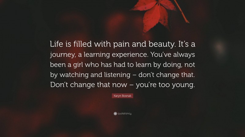 Karyn Bosnak Quote: “Life is filled with pain and beauty. It’s a journey, a learning experience. You’ve always been a girl who has had to learn by doing, not by watching and listening – don’t change that. Don’t change that now – you’re too young.”