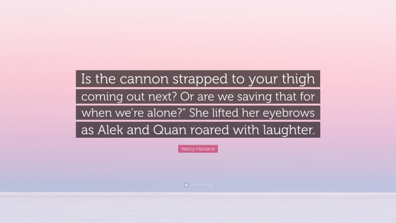 Nancy Haviland Quote: “Is the cannon strapped to your thigh coming out next? Or are we saving that for when we’re alone?” She lifted her eyebrows as Alek and Quan roared with laughter.”