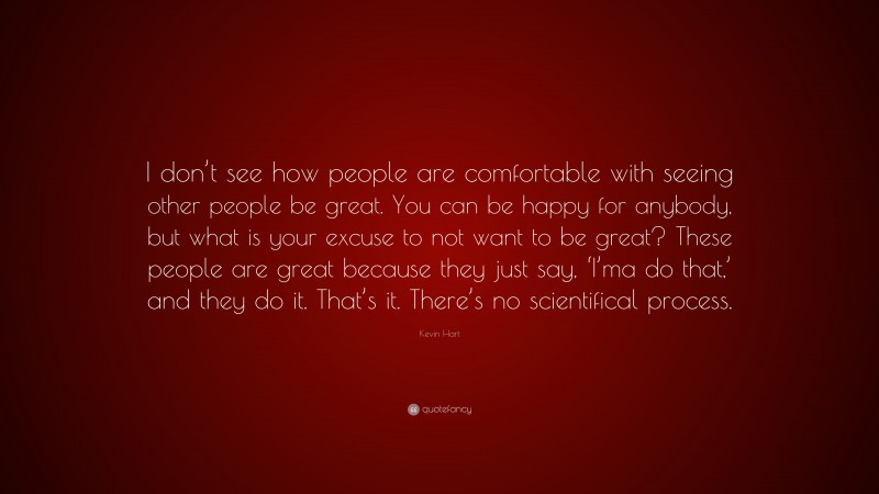 Kevin Hart Quote: “I don’t see how people are comfortable with seeing other people be great. You can be happy for anybody, but what is your excuse to not want to be great? These people are great because they just say, ‘I’ma do that,’ and they do it. That’s it. There’s no scientifical process.”