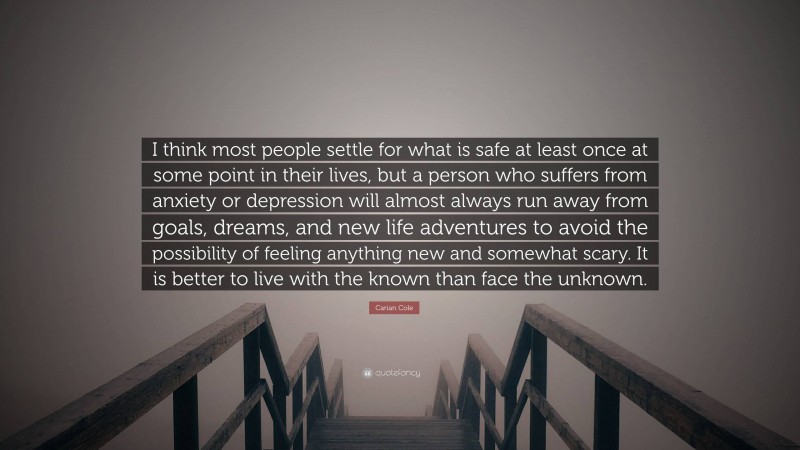 Carian Cole Quote: “I think most people settle for what is safe at least once at some point in their lives, but a person who suffers from anxiety or depression will almost always run away from goals, dreams, and new life adventures to avoid the possibility of feeling anything new and somewhat scary. It is better to live with the known than face the unknown.”