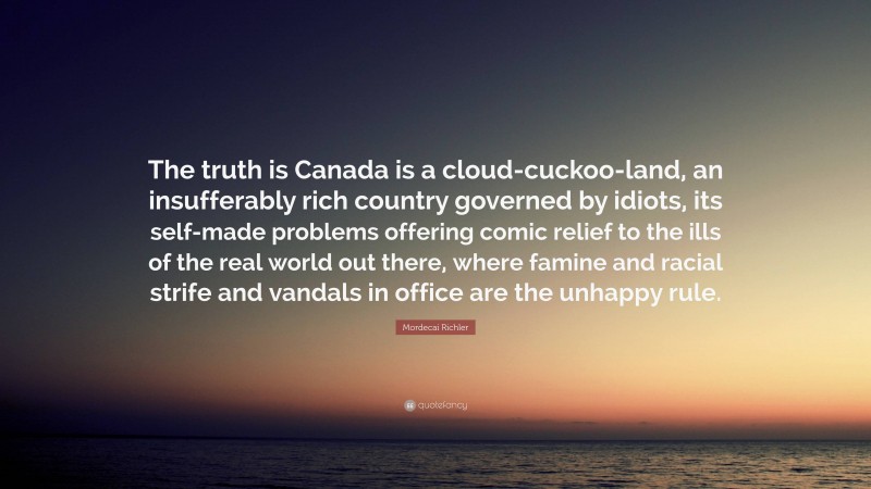 Mordecai Richler Quote: “The truth is Canada is a cloud-cuckoo-land, an insufferably rich country governed by idiots, its self-made problems offering comic relief to the ills of the real world out there, where famine and racial strife and vandals in office are the unhappy rule.”