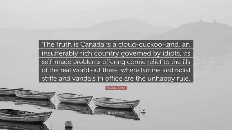 Mordecai Richler Quote: “The truth is Canada is a cloud-cuckoo-land, an insufferably rich country governed by idiots, its self-made problems offering comic relief to the ills of the real world out there, where famine and racial strife and vandals in office are the unhappy rule.”