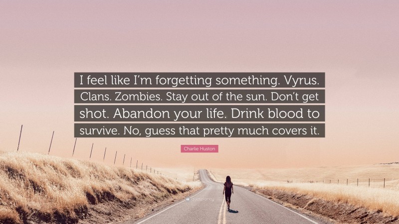 Charlie Huston Quote: “I feel like I’m forgetting something. Vyrus. Clans. Zombies. Stay out of the sun. Don’t get shot. Abandon your life. Drink blood to survive. No, guess that pretty much covers it.”