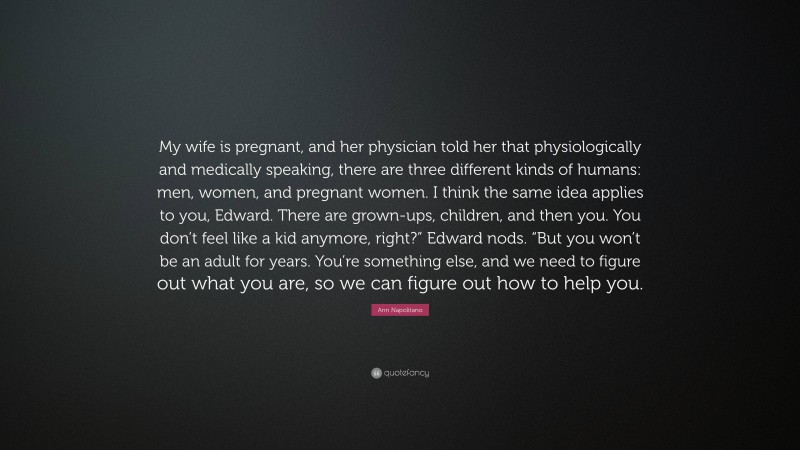 Ann Napolitano Quote: “My wife is pregnant, and her physician told her that physiologically and medically speaking, there are three different kinds of humans: men, women, and pregnant women. I think the same idea applies to you, Edward. There are grown-ups, children, and then you. You don’t feel like a kid anymore, right?” Edward nods. “But you won’t be an adult for years. You’re something else, and we need to figure out what you are, so we can figure out how to help you.”