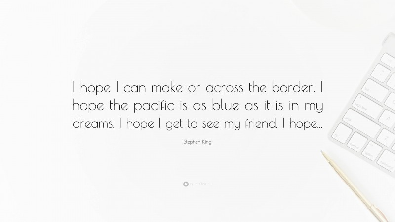 Stephen King Quote: “I hope I can make or across the border. I hope the pacific is as blue as it is in my dreams. I hope I get to see my friend. I hope...”