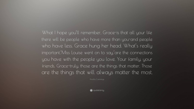 Priscilla Cummings Quote: “What I hope you’ll remember, Grace-is that all your life there will be people who have more than you-and people who have less. Grace hung her head. What’s really important,’Miss Louise went on to say,’are the connections you have with the people you love. Your family, your friends, Grace-truly, those are the things that matter. Those are the things that will always matter the most.”