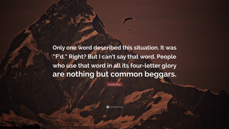 Susan May Quote: “Only one word described this situation. It was “F’d.” Right? But I can’t say that word. People who use that word in all its four-letter glory are nothing but common beggars.”