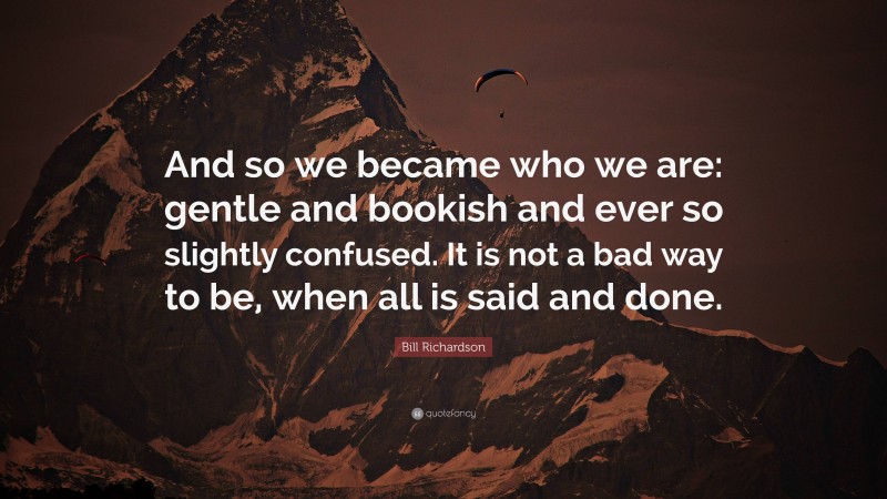 Bill Richardson Quote: “And so we became who we are: gentle and bookish and ever so slightly confused. It is not a bad way to be, when all is said and done.”