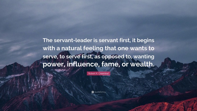 Robert K. Greenleaf Quote: “The servant-leader is servant first, it begins with a natural feeling that one wants to serve, to serve first, as opposed to, wanting power, influence, fame, or wealth.”