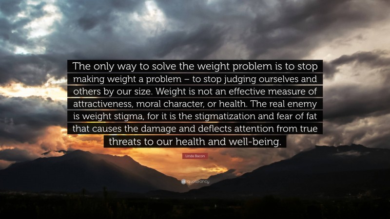 Linda Bacon Quote: “The only way to solve the weight problem is to stop making weight a problem – to stop judging ourselves and others by our size. Weight is not an effective measure of attractiveness, moral character, or health. The real enemy is weight stigma, for it is the stigmatization and fear of fat that causes the damage and deflects attention from true threats to our health and well-being.”
