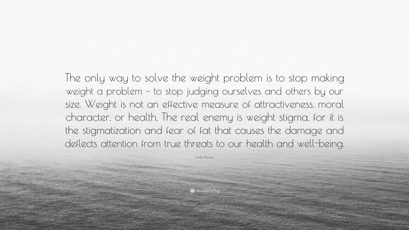 Linda Bacon Quote: “The only way to solve the weight problem is to stop making weight a problem – to stop judging ourselves and others by our size. Weight is not an effective measure of attractiveness, moral character, or health. The real enemy is weight stigma, for it is the stigmatization and fear of fat that causes the damage and deflects attention from true threats to our health and well-being.”