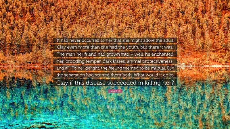 Nalini Singh Quote: “It had never occurred to her that she might adore the adult Clay even more than she had the youth, but there it was. The man her friend had grown into – well, he enchanted her, brooding temper, dark kisses, animal protectiveness, and all. To her delight, the feeling seemed to be mutual. But the separation had scarred them both. What would it do to Clay if this disease succeeded in killing her?”