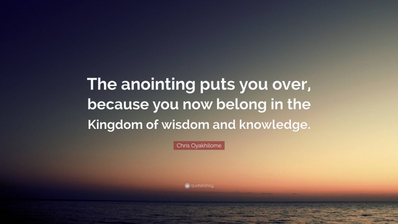 Chris Oyakhilome Quote: “The anointing puts you over, because you now belong in the Kingdom of wisdom and knowledge.”