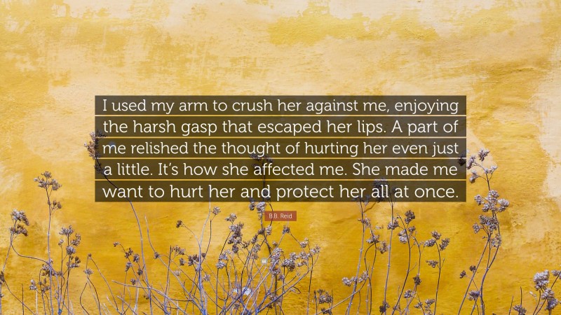 B.B. Reid Quote: “I used my arm to crush her against me, enjoying the harsh gasp that escaped her lips. A part of me relished the thought of hurting her even just a little. It’s how she affected me. She made me want to hurt her and protect her all at once.”