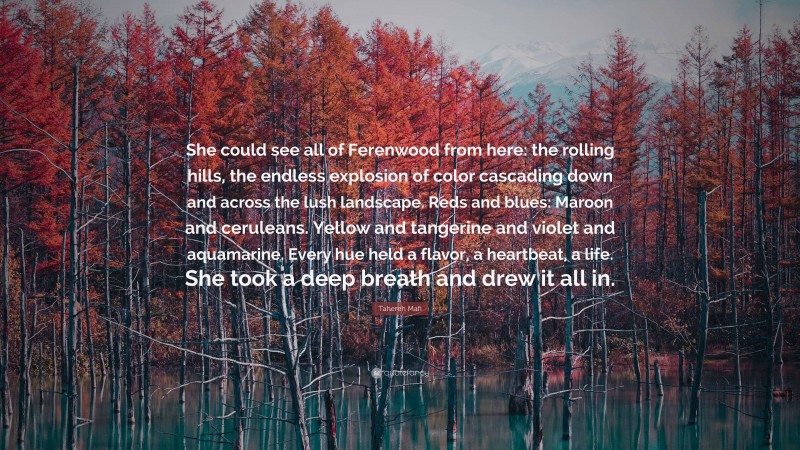 Tahereh Mafi Quote: “She could see all of Ferenwood from here: the rolling hills, the endless explosion of color cascading down and across the lush landscape. Reds and blues: Maroon and ceruleans. Yellow and tangerine and violet and aquamarine. Every hue held a flavor, a heartbeat, a life. She took a deep breath and drew it all in.”