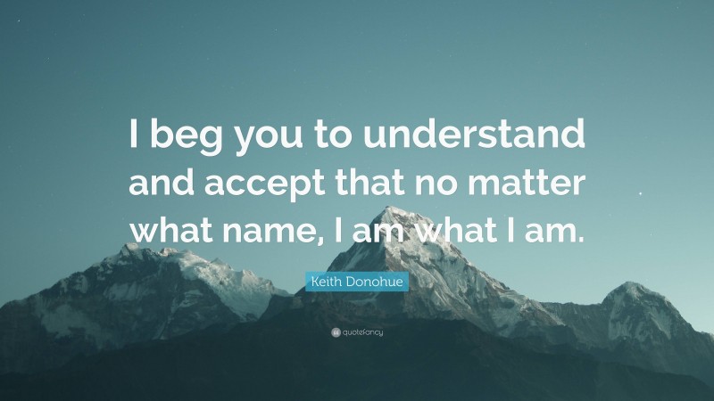 Keith Donohue Quote: “I beg you to understand and accept that no matter what name, I am what I am.”