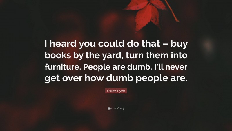 Gillian Flynn Quote: “I heard you could do that – buy books by the yard, turn them into furniture. People are dumb. I’ll never get over how dumb people are.”