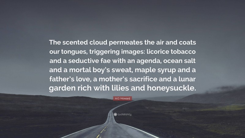 A.G. Howard Quote: “The scented cloud permeates the air and coats our tongues, triggering images: licorice tobacco and a seductive fae with an agenda, ocean salt and a mortal boy’s sweat, maple syrup and a father’s love, a mother’s sacrifice and a lunar garden rich with lilies and honeysuckle.”