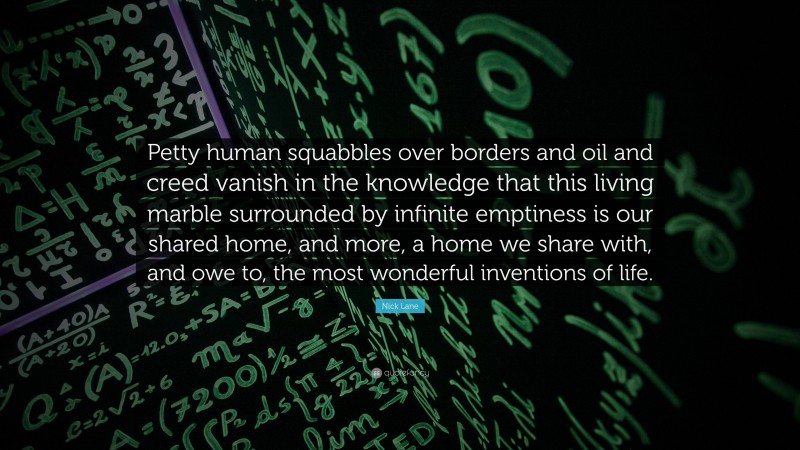 Nick Lane Quote: “Petty human squabbles over borders and oil and creed vanish in the knowledge that this living marble surrounded by infinite emptiness is our shared home, and more, a home we share with, and owe to, the most wonderful inventions of life.”