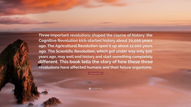 Yuval Noah Harari Quote: “Three important revolutions shaped the course of history: the Cognitive Revolution kick-started history about 70,000 years ago. The Agricultural Revolution sped it up about 12,000 years ago. The Scientific Revolution, which got under way only 500 years ago, may well end history and start something completely different. This book tells the story of how these three revolutions have affected humans and their fellow organisms.”