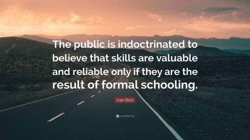 Ivan Illich Quote: “The public is indoctrinated to believe that skills are valuable and reliable only if they are the result of formal schooling.”