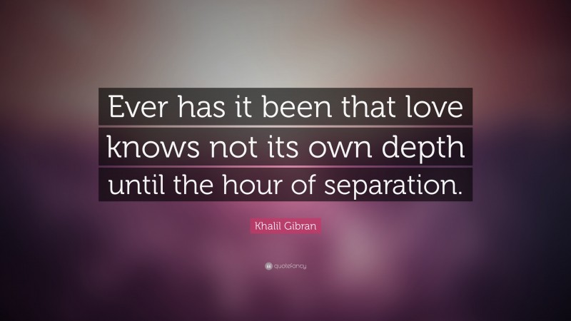 Khalil Gibran Quote: “Ever has it been that love knows not its own depth until the hour of separation.”
