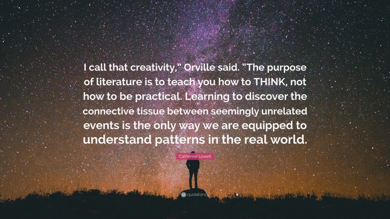 Catherine Lowell Quote: “I call that creativity,” Orville said. “The purpose of literature is to teach you how to THINK, not how to be practical. Learning to discover the connective tissue between seemingly unrelated events is the only way we are equipped to understand patterns in the real world.”