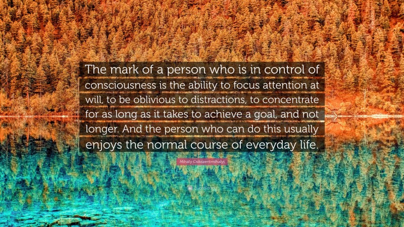 Mihaly Csikszentmihalyi Quote: “The mark of a person who is in control of consciousness is the ability to focus attention at will, to be oblivious to distractions, to concentrate for as long as it takes to achieve a goal, and not longer. And the person who can do this usually enjoys the normal course of everyday life.”