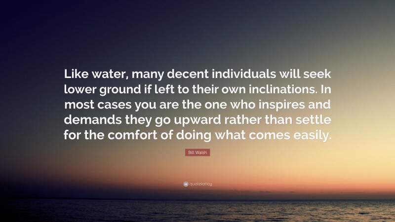 Bill Walsh Quote: “Like water, many decent individuals will seek lower ground if left to their own inclinations. In most cases you are the one who inspires and demands they go upward rather than settle for the comfort of doing what comes easily.”