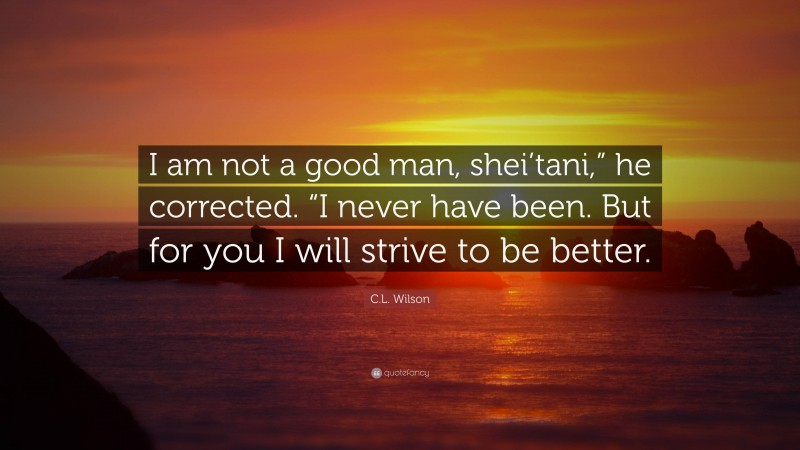 C.L. Wilson Quote: “I am not a good man, shei’tani,” he corrected. “I never have been. But for you I will strive to be better.”