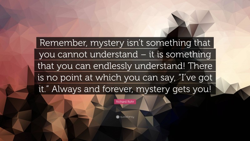Richard Rohr Quote: “Remember, mystery isn’t something that you cannot understand – it is something that you can endlessly understand! There is no point at which you can say, “I’ve got it.” Always and forever, mystery gets you!”