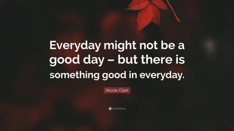 Nicole Clark Quote: “Everyday might not be a good day – but there is something good in everyday.”